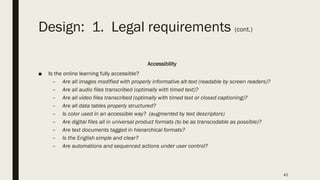Design: 1. Legal requirements (cont.)
Accessibility
■ Is the online learning fully accessible?
– Are all images modified with properly informative alt-text (readable by screen readers)?
– Are all audio files transcribed (optimally with timed text)?
– Are all video files transcribed (optimally with timed text or closed captioning)?
– Are all data tables properly structured?
– Is color used in an accessible way? (augmented by text descriptors)
– Are digital files all in universal product formats (to be as transcodable as possible)?
– Are text documents tagged in hierarchical formats?
– Is the English simple and clear?
– Are automations and sequenced actions under user control?
45
 