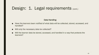 Design: 1. Legal requirements (cont.)
Data Handling
■ Have the learners been notified of what data will be collected, stored, accessed, and
handled?
■ Will only the necessary data be collected?
■ Will the learner data be stored, accessed, and handled in a way that protects the
learners?
46
 