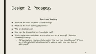 Design: 2. Pedagogy
Practice of Teaching
■ What are the main purposes of the training?
■ What are the main learning objectives?
■ Who are the learners?
■ How may the diverse learners’ needs be met?
■ What may be assumed about what the learners know already? (Bayesian
knowledge tracing)
– If they may have mistaken information, how may that be addressed? If there
are challenging attitudes towards the training topic, how may that be
addressed?
47
 