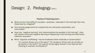 Design: 2. Pedagogy(cont.)
Practice of Teaching (cont.)
■ What are the most difficult concepts / practices / attitudes in the training? How may
these best be mitigated?
■ How should assignments be created that are real-world, practicable, and
memorable?
■ How may “negative learning” and misconceptions be avoided in the training? (How
will trainers know that negative learning is happening in the training and information
collection process?)
■ What “cognitive scaffolding” may be employed (either statically or dynamically)?
– For novices (those new to the topic)? For amateurs (those who do not plan to
go farther in the field)? For experts (those highly trained in the field but still
needing to maintain certification)?
48
 