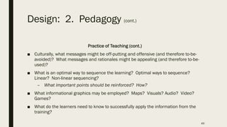 Design: 2. Pedagogy (cont.)
Practice of Teaching (cont.)
■ Culturally, what messages might be off-putting and offensive (and therefore to-be-
avoided)? What messages and rationales might be appealing (and therefore to-be-
used)?
■ What is an optimal way to sequence the learning? Optimal ways to sequence?
Linear? Non-linear sequencing?
– What important points should be reinforced? How?
■ What informational graphics may be employed? Maps? Visuals? Audio? Video?
Games?
■ What do the learners need to know to successfully apply the information from the
training?
49
 