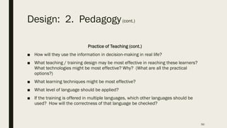 Design: 2. Pedagogy(cont.)
Practice of Teaching (cont.)
■ How will they use the information in decision-making in real life?
■ What teaching / training design may be most effective in reaching these learners?
What technologies might be most effective? Why? (What are all the practical
options?)
■ What learning techniques might be most effective?
■ What level of language should be applied?
■ If the training is offered in multiple languages, which other languages should be
used? How will the correctness of that language be checked?
50
 