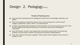 Design: 2. Pedagogy(cont.)
Practice of Teaching (cont.)
■ How should the assessments be designed to best test for knowledge, attitudes, and
skills?
■ How much presence should the trainer have in the training and in what form(s)?
Imagery, statements, audio, video? Live interactions?
■ Is there a social learning component to the training? If so, how may that be set up? How
should negative learning (introduced by untrained co-learners) be addressed /
corrected?
■ How will trainers “surveil” and critique their training to ensure that it is functioning
properly and serving the needs of the learners (and other stakeholders)?
■ How often will the training be updated? What criteria will be applied to the choice to
update or not?
51
 