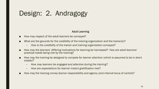 Design: 2. Andragogy
Adult Learning
■ How may respect of the adult learners be conveyed?
■ What are the grounds for the credibility of the training organization and the trainer(s)?
– How is the credibility of the trainer and training organization conveyed?
■ How may the learners’ differing motivations for learning be harnessed? How are adult learners’
practical needs being met by the training?
■ How may the training be designed to compete for learner attention (which is assumed to be in short
supply)?
– How may learners be engaged and attentive during the training?
– How are expectations for learner instant gratification met?
■ How may the training convey learner responsibility and agency (and internal locus of control)?
52
 
