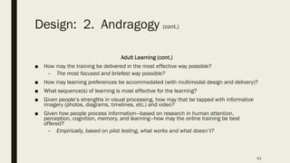 Design: 2. Andragogy (cont.)
Adult Learning (cont.)
■ How may the training be delivered in the most effective way possible?
– The most focused and briefest way possible?
■ How may learning preferences be accommodated (with multimodal design and delivery)?
■ What sequence(s) of learning is most effective for the learning?
■ Given people’s strengths in visual processing, how may that be tapped with informative
imagery (photos, diagrams, timelines, etc.) and video?
■ Given how people process information—based on research in human attention,
perception, cognition, memory, and learning—how may the online training be best
offered?
– Empirically, based on pilot testing, what works and what doesn’t?
53
 