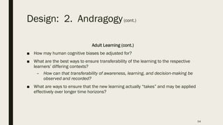 Design: 2. Andragogy(cont.)
Adult Learning (cont.)
■ How may human cognitive biases be adjusted for?
■ What are the best ways to ensure transferability of the learning to the respective
learners’ differing contexts?
– How can that transferability of awareness, learning, and decision-making be
observed and recorded?
■ What are ways to ensure that the new learning actually “takes” and may be applied
effectively over longer time horizons?
54
 