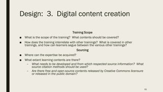 Design: 3. Digital content creation
Training Scope
■ What is the scope of the training? What contents should be covered?
■ How does the training interrelate with other trainings? What is covered in other
trainings, and how can learners segue between the various other trainings?
Sourcing
■ Where can the expertise be acquired?
■ What extant learning contents are there?
– What needs to be developed and from which respected source information? What
source citation methods should be used?
– Are there free and open-source contents released by Creative Commons licensure
or released in the public domain?
55
 