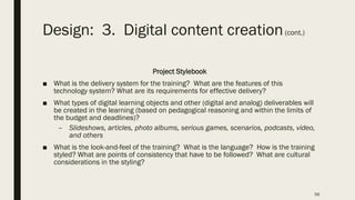 Design: 3. Digital content creation(cont.)
Project Stylebook
■ What is the delivery system for the training? What are the features of this
technology system? What are its requirements for effective delivery?
■ What types of digital learning objects and other (digital and analog) deliverables will
be created in the learning (based on pedagogical reasoning and within the limits of
the budget and deadlines)?
– Slideshows, articles, photo albums, serious games, scenarios, podcasts, video,
and others
■ What is the look-and-feel of the training? What is the language? How is the training
styled? What are points of consistency that have to be followed? What are cultural
considerations in the styling?
56
 