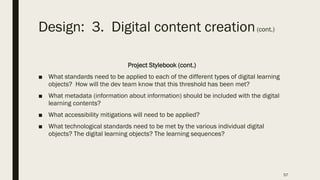 Design: 3. Digital content creation(cont.)
Project Stylebook (cont.)
■ What standards need to be applied to each of the different types of digital learning
objects? How will the dev team know that this threshold has been met?
■ What metadata (information about information) should be included with the digital
learning contents?
■ What accessibility mitigations will need to be applied?
■ What technological standards need to be met by the various individual digital
objects? The digital learning objects? The learning sequences?
57
 