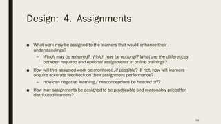 Design: 4. Assignments
■ What work may be assigned to the learners that would enhance their
understandings?
– Which may be required? Which may be optional? What are the differences
between required and optional assignments in online trainings?
■ How will this assigned work be monitored, if possible? If not, how will learners
acquire accurate feedback on their assignment performance?
– How can negative learning / misconceptions be headed off?
■ How may assignments be designed to be practicable and reasonably priced for
distributed learners?
58
 