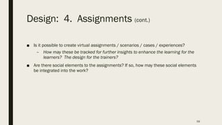 Design: 4. Assignments (cont.)
■ Is it possible to create virtual assignments / scenarios / cases / experiences?
– How may these be tracked for further insights to enhance the learning for the
learners? The design for the trainers?
■ Are there social elements to the assignments? If so, how may these social elements
be integrated into the work?
59
 