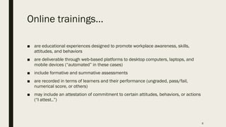 Online trainings…
■ are educational experiences designed to promote workplace awareness, skills,
attitudes, and behaviors
■ are deliverable through web-based platforms to desktop computers, laptops, and
mobile devices (“automated” in these cases)
■ include formative and summative assessments
■ are recorded in terms of learners and their performance (ungraded, pass/fail,
numerical score, or others)
■ may include an attestation of commitment to certain attitudes, behaviors, or actions
(“I attest..”)
6
 