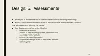 Design: 5. Assessments
■ What types of assessments would be familiar to the individuals taking the training?
■ What formative assessments will be used? What summative assessments will be used?
How will assessments reinforce the training?
■ How do assessments test for the following:
– knowledge acquisition
– attitude or attitude change or attitude maintenance
– knowledge / skill / attitude
– judgment and decision-making
– long-term knowledge or skill or attitude kill retention
– learner agency
60
 