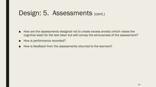 Design: 5. Assessments (cont.)
■ How are the assessments designed not to create excess anxiety (which raises the
cognitive load) for the test taker but still convey the seriousness of the assessment?
■ How is performance recorded?
■ How is feedback from the assessments returned to the learners?
61
 