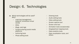 Design: 6. Technologies
■ Which technologies will be used?
Why?
– Learning management
systems, immersive virtual
worlds
– Wikis
– Blogs, web logs
– Content-sharing social media
platforms
– Authoring tools
– Photo editing tools
– Drawing tools
– Audio editing tools
– Video editing tools
– Screen capture tool
– Screen shot tool
– Animation tools (occasionally)
– Geographical mapping tools
– Data analytics tools
– Data visualization tools, and
others
62
 