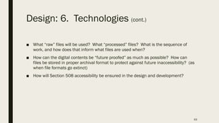 Design: 6. Technologies (cont.)
■ What “raw” files will be used? What “processed” files? What is the sequence of
work, and how does that inform what files are used when?
■ How can the digital contents be “future proofed” as much as possible? How can
files be stored in proper archival format to protect against future inaccessibility? (as
when file formats go extinct)
■ How will Section 508 accessibility be ensured in the design and development?
63
 