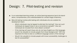 Design: 7. Pilot-testing and revision
■ In an automated learning context, an online learning sequence has to be stand-
alone, comprehensive, and understandable for a broad range of learners…
■ Beta (β) testing involves pilot testing with individuals who are outside the
development team:
– Which individuals may be tapped to pilot-test the training? How can such
individuals be tapped close-in (as a convenience sample)? How can
individuals be included from more distant contexts?
– If the training will reach those who do not have English as a first language,
would it be valuable to include people from those backgrounds? Will it be
important for them to test on a different language version of the training?
– Would it be valuable to include people with known accessibility challenges to
test for accessibility?
64
 