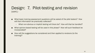 Design: 7. Pilot-testing and revision
(cont.)
■ What basic training assessment questions will be asked of the pilot testers? How
will that information be practically collected?
– What non-obvious or implicit testing will there be? How will that be handled?
■ What opinion-based testing will be used in this phase? How will such feedback be
incorporated?
■ How will the suggestions be considered and then applied to revisions (to the
training)?
65
 