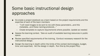 Some basic instructional design
approaches
■ Co-create a project stylebook as a team based on the project requirements and the
expertise of each of the team members
– “I will need images to be sent to me with these parameters…and this
metadata…and these naming protocols…”
– Create templates to capture requirements where possible. Update as needed.
■ Assess the learning context. Take an audit of available learning resources in public
space.
■ Review specified requirements of the training. Conduct necessary research for the
instructional design.
■ Design the learning in depth within the limits of the context (technologies, budget,
time, and expertise). Vet the design in depth. Run this by the project PI(s).
67
 
