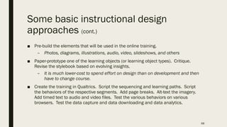 Some basic instructional design
approaches (cont.)
■ Pre-build the elements that will be used in the online training.
– Photos, diagrams, illustrations, audio, video, slideshows, and others
■ Paper-prototype one of the learning objects (or learning object types). Critique.
Revise the stylebook based on evolving insights.
– It is much lower-cost to spend effort on design than on development and then
have to change course.
■ Create the training in Qualtrics. Script the sequencing and learning paths. Script
the behaviors of the respective segments. Add page breaks. Alt-text the imagery.
Add timed text to audio and video files. Test the various behaviors on various
browsers. Test the data capture and data downloading and data analytics.
68
 