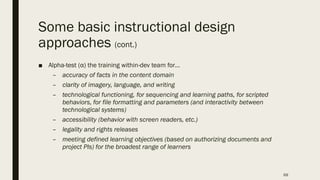 Some basic instructional design
approaches (cont.)
■ Alpha-test (α) the training within-dev team for…
– accuracy of facts in the content domain
– clarity of imagery, language, and writing
– technological functioning, for sequencing and learning paths, for scripted
behaviors, for file formatting and parameters (and interactivity between
technological systems)
– accessibility (behavior with screen readers, etc.)
– legality and rights releases
– meeting defined learning objectives (based on authorizing documents and
project PIs) for the broadest range of learners
69
 