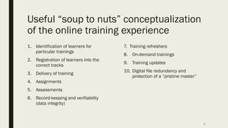 Useful “soup to nuts” conceptualization
of the online training experience
1. Identification of learners for
particular trainings
2. Registration of learners into the
correct tracks
3. Delivery of training
4. Assignments
5. Assessments
6. Record-keeping and verifiability
(data integrity)
7. Training refreshers
8. On-demand trainings
9. Training updates
10. Digital file redundancy and
protection of a “pristine master”
7
 