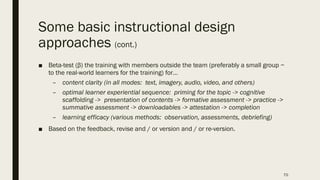 Some basic instructional design
approaches (cont.)
■ Beta-test (β) the training with members outside the team (preferably a small group ~
to the real-world learners for the training) for…
– content clarity (in all modes: text, imagery, audio, video, and others)
– optimal learner experiential sequence: priming for the topic -> cognitive
scaffolding -> presentation of contents -> formative assessment -> practice ->
summative assessment -> downloadables -> attestation -> completion
– learning efficacy (various methods: observation, assessments, debriefing)
■ Based on the feedback, revise and / or version and / or re-version.
70
 