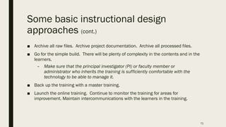 Some basic instructional design
approaches (cont.)
■ Archive all raw files. Archive project documentation. Archive all processed files.
■ Go for the simple build. There will be plenty of complexity in the contents and in the
learners.
– Make sure that the principal investigator (PI) or faculty member or
administrator who inherits the training is sufficiently comfortable with the
technology to be able to manage it.
■ Back up the training with a master training.
■ Launch the online training. Continue to monitor the training for areas for
improvement. Maintain intercommunications with the learners in the training.
71
 