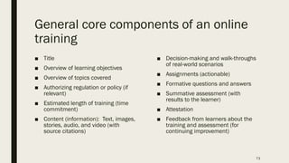 General core components of an online
training
■ Title
■ Overview of learning objectives
■ Overview of topics covered
■ Authorizing regulation or policy (if
relevant)
■ Estimated length of training (time
commitment)
■ Content (information): Text, images,
stories, audio, and video (with
source citations)
■ Decision-making and walk-throughs
of real-world scenarios
■ Assignments (actionable)
■ Formative questions and answers
■ Summative assessment (with
results to the learner)
■ Attestation
■ Feedback from learners about the
training and assessment (for
continuing improvement)
73
 