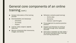 General core components of an online
training (cont.)
■ Contact information of the training
provider
■ Downloadables and takeaways
– Checklists
– Tip sheets
– Posters
■ Learner notes (original, digitally
captured)
■ Memory enhancers like mnemonics,
images, and stories
■ Refresher contents (post-training)
– Online sites
– Scenarios
– Decision walk-throughs
■ Encouragement to practice-practice-
practice
■ Support and direction to continue
learning (through other reputable
sources)
■ Descriptive metadata (to help relate /
tie current training to other trainings
and training sequences)
74
 