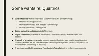 Some wants re: Qualtrics
■ Built-in features that enable broad use of Qualtrics for online trainings
– Machine learning analytics
– More sophisticated item analysis (for learning)
– More sophisticated scoring rules
■ Easier packaging and sequencing of trainings
■ Higher thresholds (numbers of participants) for survey delivery without super user
access
■ A branch of an online community focused on using Qualtrics as a teaching and learning
platform [without the full functionality of a learning management system (LMS) but more
features than a microblog or wiki site]
■ A way to conduct full transfer and / or sharing of panels to other collaborator accounts
76
 
