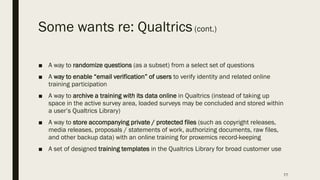 Some wants re: Qualtrics(cont.)
■ A way to randomize questions (as a subset) from a select set of questions
■ A way to enable “email verification” of users to verify identity and related online
training participation
■ A way to archive a training with its data online in Qualtrics (instead of taking up
space in the active survey area, loaded surveys may be concluded and stored within
a user’s Qualtrics Library)
■ A way to store accompanying private / protected files (such as copyright releases,
media releases, proposals / statements of work, authorizing documents, raw files,
and other backup data) with an online training for proxemics record-keeping
■ A set of designed training templates in the Qualtrics Library for broad customer use
77
 