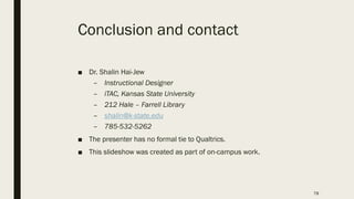 78
Conclusion and contact
■ Dr. Shalin Hai-Jew
– Instructional Designer
– iTAC, Kansas State University
– 212 Hale – Farrell Library
– shalin@k-state.edu
– 785-532-5262
■ The presenter has no formal tie to Qualtrics.
■ This slideshow was created as part of on-campus work.
 