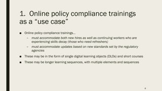 1. Online policy compliance trainings
as a “use case”
■ Online policy compliance trainings…
– must accommodate both new hires as well as continuing workers who are
experiencing skills decay (those who need refreshers)
– must accommodate updates based on new standards set by the regulatory
agencies
■ These may be in the form of single digital learning objects (DLOs) and short courses
■ These may be longer learning sequences, with multiple elements and sequences
8
 