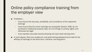 Online policy compliance training from
the employer view
■ Employers…
– must ensure the accuracy, availability, and consistency of the respective
trainings
– must ensure that the online trainings are accessible (Section 508); do not
contravene intellectual property laws; do not infringe on privacy rights, and
otherwise are legal
– must maintain accurate records showing who took what training when
■ In work places, there are usually pre- and post-training assessments to test for the
efficacy of trainings (in the short term, mid-term, and long-term)
9
 