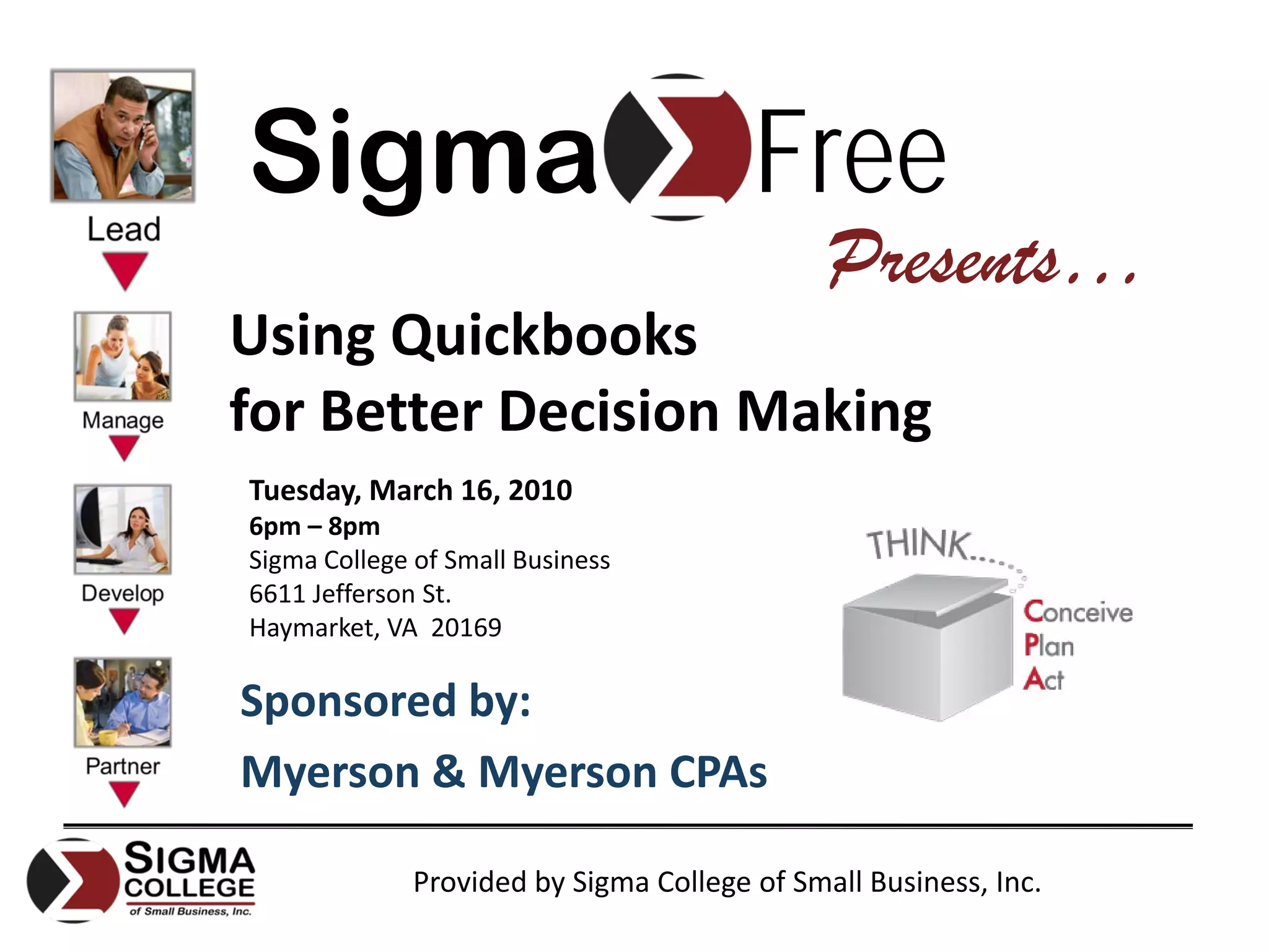 Sigma                                   Free
                                              Presents…
Using Quickbooks
for Better Decision Making
Tuesday, March 16, 2010
6pm – 8pm
Sigma College of Small Business
6611 Jefferson St.
Haymarket, VA  20169

Sponsored by:
Myerson & Myerson CPAs

              Provided by Sigma College of Small Business, Inc.
 