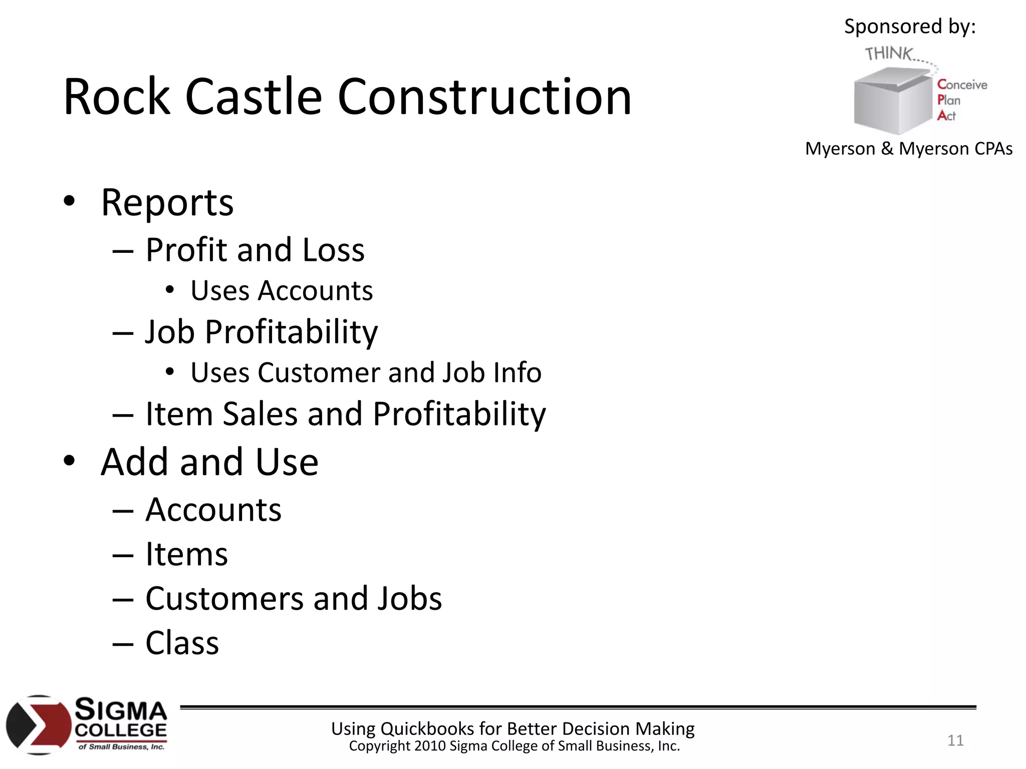 Sponsored by:


Rock Castle Construction
                                                                            Myerson & Myerson CPAs


• Reports
  – Profit and Loss
       • Uses Accounts
  – Job Profitability
       • Uses Customer and Job Info
  – Item Sales and Profitability
• Add and Use
  –   Accounts
  –   Items
  –   Customers and Jobs
  –   Class

                   Using Quickbooks for Better Decision Making
                     Copyright 2010 Sigma College of Small Business, Inc.                  11
 