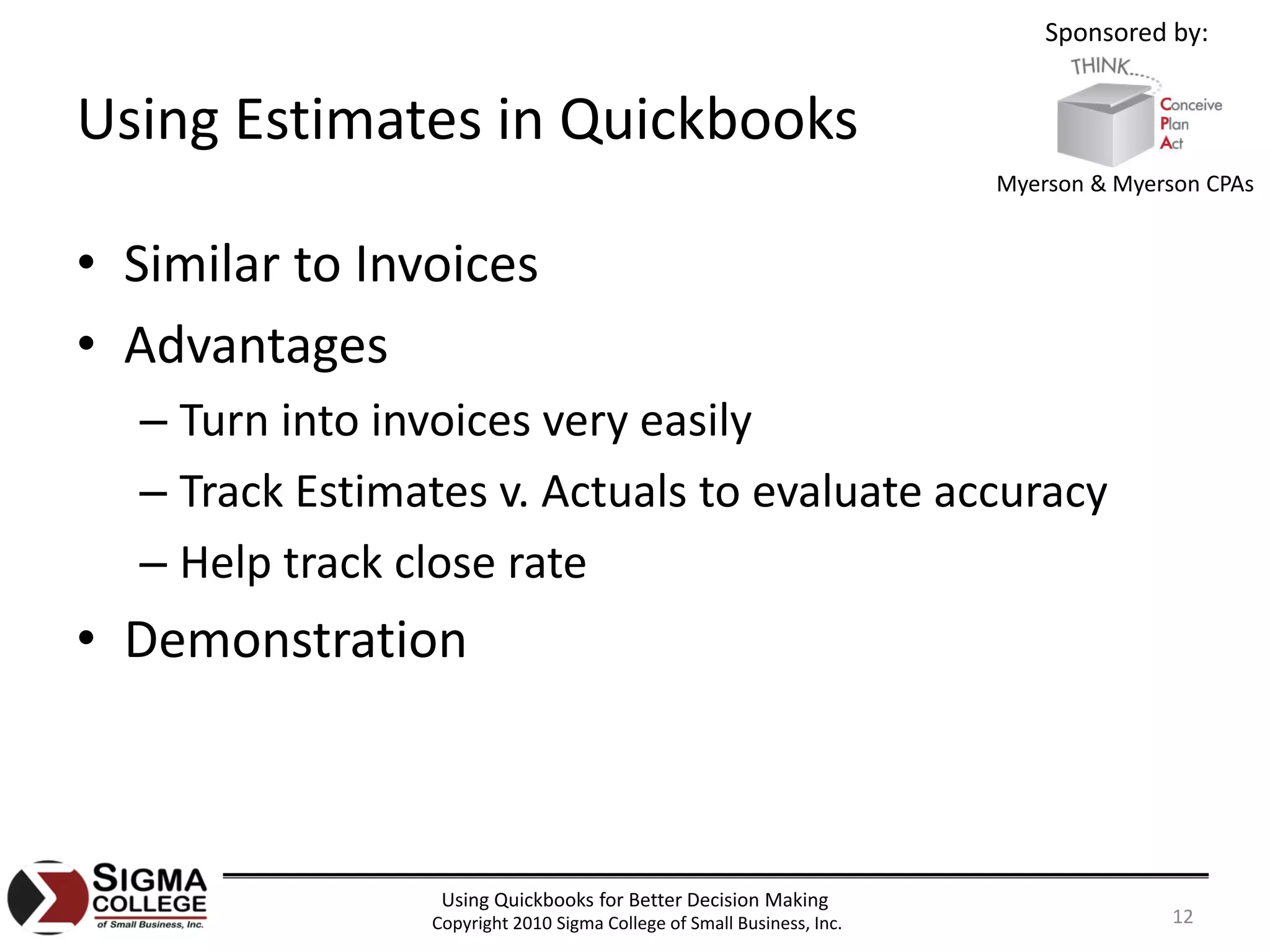 Sponsored by:


Using Estimates in Quickbooks
                                                                       Myerson & Myerson CPAs


• Similar to Invoices
• Advantages
  – Turn into invoices very easily
  – Track Estimates v. Actuals to evaluate accuracy
  – Help track close rate
• Demonstration



                 Using Quickbooks for Better Decision Making
                Copyright 2010 Sigma College of Small Business, Inc.                  12
 