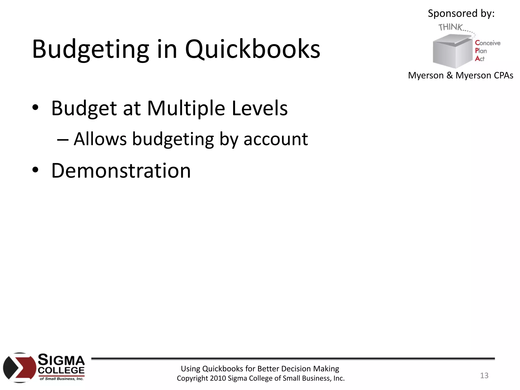 Sponsored by:


Budgeting in Quickbooks
                                                                      Myerson & Myerson CPAs


• Budget at Multiple Levels
  – Allows budgeting by account
• Demonstration




                Using Quickbooks for Better Decision Making
               Copyright 2010 Sigma College of Small Business, Inc.                  13
 