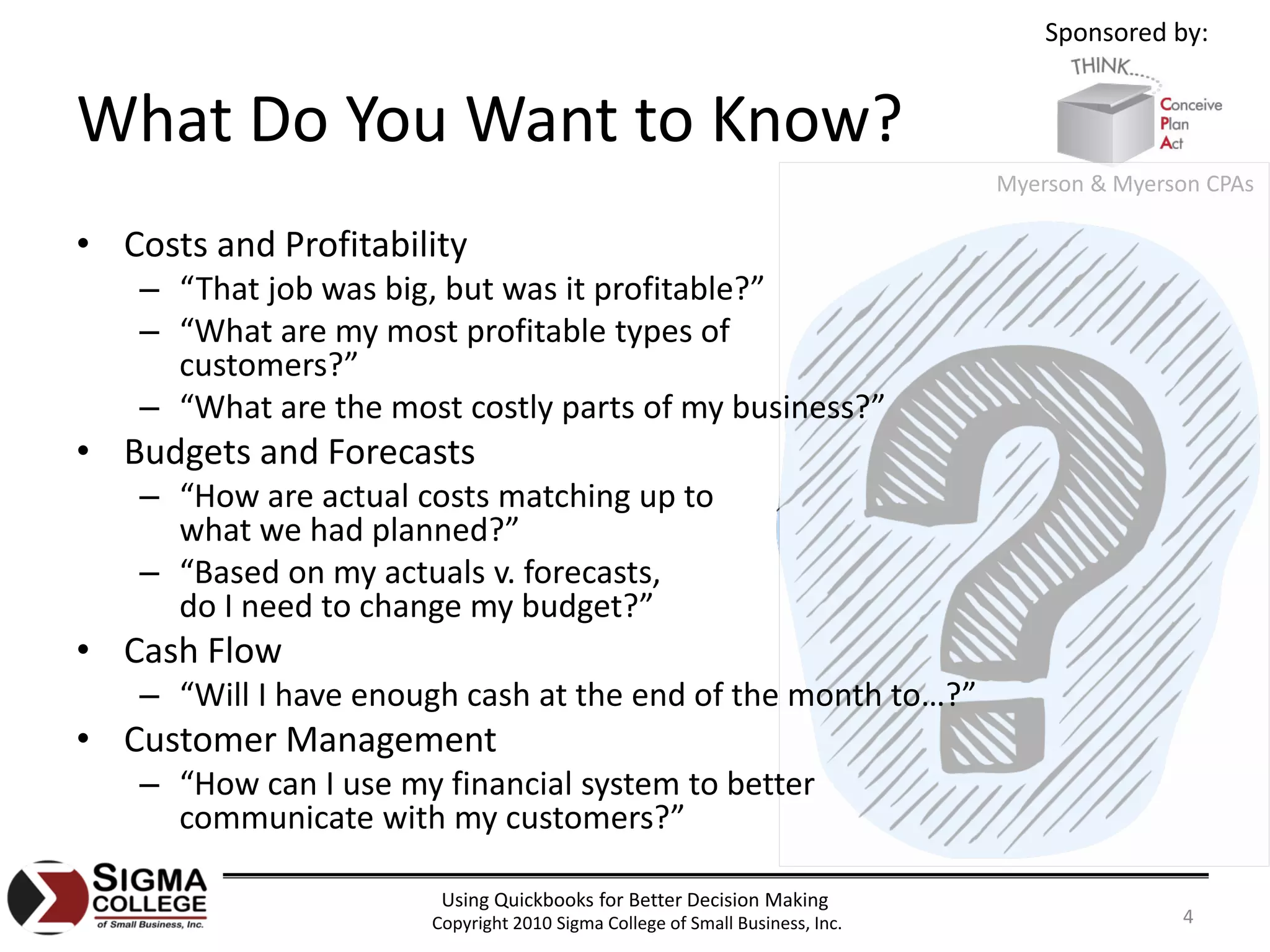 Sponsored by:


What Do You Want to Know?
                                                                              Myerson & Myerson CPAs

• Costs and Profitability
    – “That job was big, but was it profitable?”
    – “What are my most profitable types of
      customers?”
    – “What are the most costly parts of my business?”
• Budgets and Forecasts
    – “How are actual costs matching up to
      what we had planned?”
    – “Based on my actuals v. forecasts,
      do I need to change my budget?”
• Cash Flow
    – “Will I have enough cash at the end of the month to…?”
• Customer Management
    – “How can I use my financial system to better
      communicate with my customers?”

                        Using Quickbooks for Better Decision Making
                       Copyright 2010 Sigma College of Small Business, Inc.                  4
 