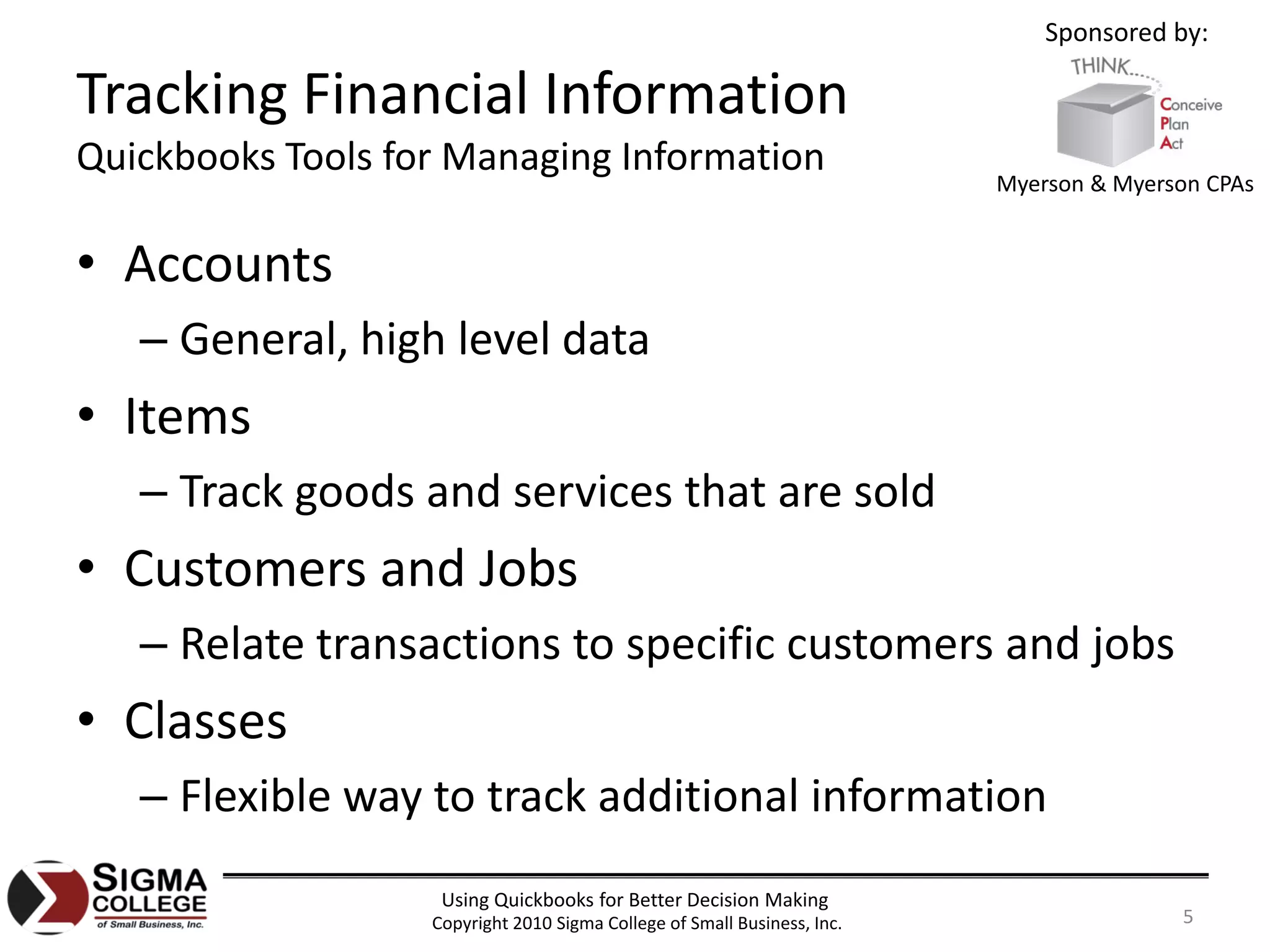 Sponsored by:

Tracking Financial Information
Quickbooks Tools for Managing Information
                                                                          Myerson & Myerson CPAs


• Accounts
   – General, high level data
• Items
   – Track goods and services that are sold
• Customers and Jobs
   – Relate transactions to specific customers and jobs
• Classes
   – Flexible way to track additional information
                    Using Quickbooks for Better Decision Making
                   Copyright 2010 Sigma College of Small Business, Inc.                  5
 