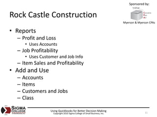 Sponsored by:


Rock Castle Construction
                                                                            Myerson & Myerson CPAs


• Reports
  – Profit and Loss
       • Uses Accounts
  – Job Profitability
       • Uses Customer and Job Info
  – Item Sales and Profitability
• Add and Use
  –   Accounts
  –   Items
  –   Customers and Jobs
  –   Class

                   Using Quickbooks for Better Decision Making
                     Copyright 2010 Sigma College of Small Business, Inc.                  11
 