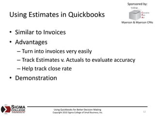 Sponsored by:


Using Estimates in Quickbooks
                                                                       Myerson & Myerson CPAs


• Similar to Invoices
• Advantages
  – Turn into invoices very easily
  – Track Estimates v. Actuals to evaluate accuracy
  – Help track close rate
• Demonstration



                 Using Quickbooks for Better Decision Making
                Copyright 2010 Sigma College of Small Business, Inc.                  12
 