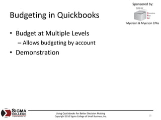 Sponsored by:


Budgeting in Quickbooks
                                                                      Myerson & Myerson CPAs


• Budget at Multiple Levels
  – Allows budgeting by account
• Demonstration




                Using Quickbooks for Better Decision Making
               Copyright 2010 Sigma College of Small Business, Inc.                  13
 