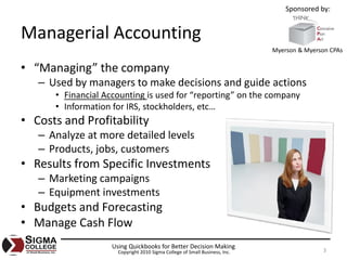 Sponsored by:


Managerial Accounting
                                                                             Myerson & Myerson CPAs

• “Managing” the company
   – Used by managers to make decisions and guide actions
      • Financial Accounting is used for “reporting” on the company
      • Information for IRS, stockholders, etc…
• Costs and Profitability
   – Analyze at more detailed levels
   – Products, jobs, customers
• Results from Specific Investments
   – Marketing campaigns
   – Equipment investments
• Budgets and Forecasting
• Manage Cash Flow
                    Using Quickbooks for Better Decision Making
                      Copyright 2010 Sigma College of Small Business, Inc.                  3
 