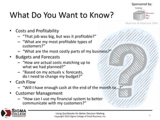Sponsored by:


What Do You Want to Know?
                                                                              Myerson & Myerson CPAs

• Costs and Profitability
    – “That job was big, but was it profitable?”
    – “What are my most profitable types of
      customers?”
    – “What are the most costly parts of my business?”
• Budgets and Forecasts
    – “How are actual costs matching up to
      what we had planned?”
    – “Based on my actuals v. forecasts,
      do I need to change my budget?”
• Cash Flow
    – “Will I have enough cash at the end of the month to…?”
• Customer Management
    – “How can I use my financial system to better
      communicate with my customers?”

                        Using Quickbooks for Better Decision Making
                       Copyright 2010 Sigma College of Small Business, Inc.                  4
 