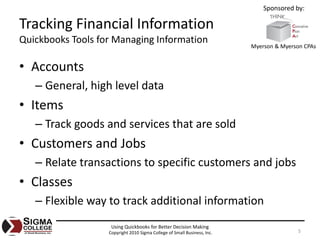 Sponsored by:

Tracking Financial Information
Quickbooks Tools for Managing Information
                                                                          Myerson & Myerson CPAs


• Accounts
   – General, high level data
• Items
   – Track goods and services that are sold
• Customers and Jobs
   – Relate transactions to specific customers and jobs
• Classes
   – Flexible way to track additional information
                    Using Quickbooks for Better Decision Making
                   Copyright 2010 Sigma College of Small Business, Inc.                  5
 