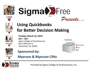 Sigma                                   Free
                                              Presents…
Using Quickbooks
for Better Decision Making
Tuesday, March 16, 2010
6pm – 8pm
Sigma College of Small Business
6611 Jefferson St.
Haymarket, VA  20169

Sponsored by:
Myerson & Myerson CPAs

              Provided by Sigma College of Small Business, Inc.
 