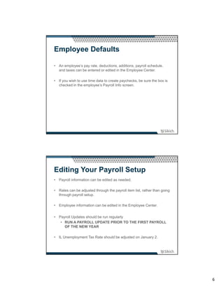 Employee Defaults

• An employee’s pay rate, deductions, additions, payroll schedule,
  and taxes can be entered or edited in the Employee Center.

• If you wish to use time data to create paychecks, be sure the box is
  checked in the employee’s Payroll Info screen.




Editing Your Payroll Setup
• Payroll information can be edited as needed.

• Rates can be adjusted through the payroll item list, rather than going
  through payroll setup.

• Employee information can be edited in the Employee Center.


• Payroll Updates should be run regularly
   • RUN A PAYROLL UPDATE PRIOR TO THE FIRST PAYROLL
     OF THE NEW YEAR

• IL Unemployment Tax Rate should be adjusted on January 2.




                                                                           6
 