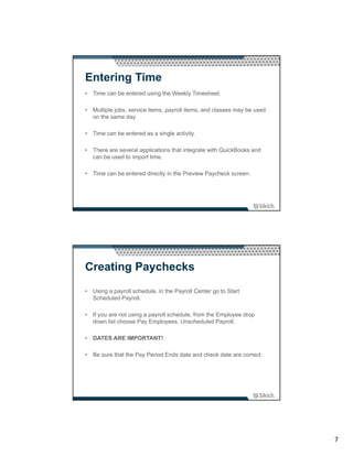 Entering Time
• Time can be entered using the Weekly Timesheet.

• Multiple jobs, service items, payroll items, and classes may be used
  on the same day.

• Time can be entered as a single activity.

• There are several applications that integrate with QuickBooks and
  can be used to import time.

• Time can be entered directly in the Preview Paycheck screen.




Creating Paychecks
• Using a payroll schedule, in the Payroll Center go to Start
  Scheduled Payroll.

• If you are not using a payroll schedule, from the Employee drop
  down list choose Pay Employees, Unscheduled Payroll.

• DATES ARE IMPORTANT!

• Be sure that the Pay Period Ends date and check date are correct.




                                                                         7
 